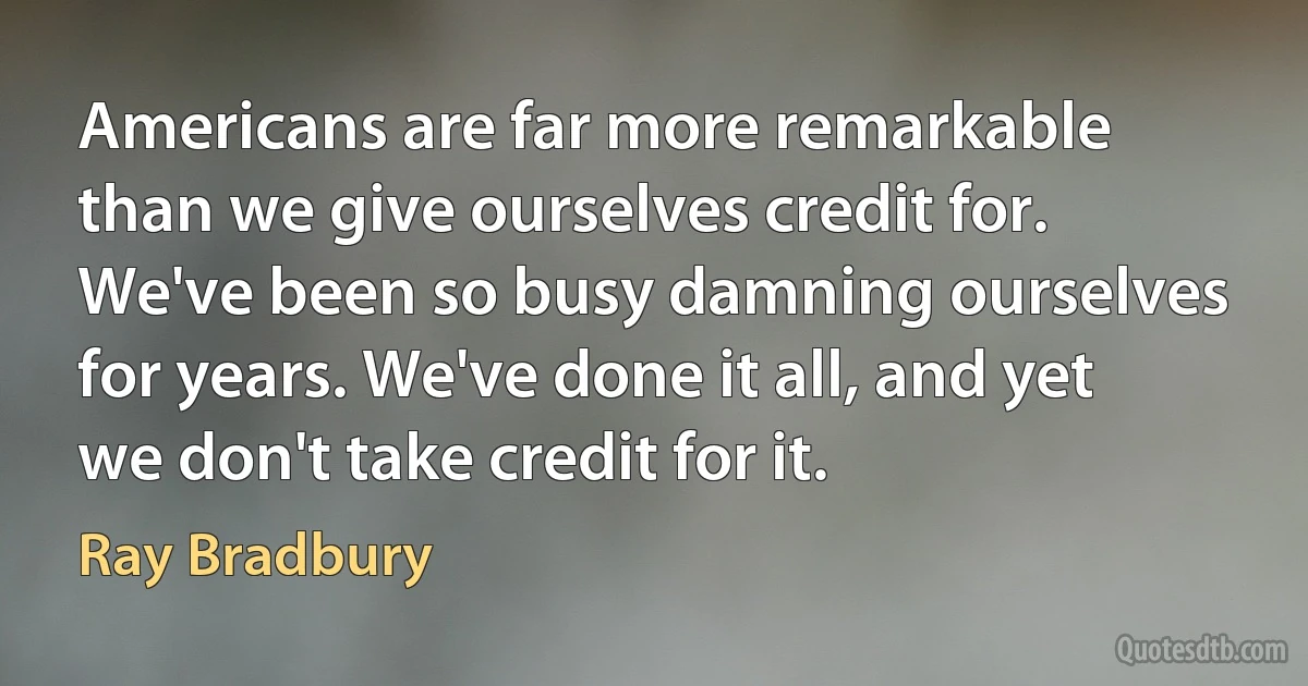 Americans are far more remarkable than we give ourselves credit for. We've been so busy damning ourselves for years. We've done it all, and yet we don't take credit for it. (Ray Bradbury)