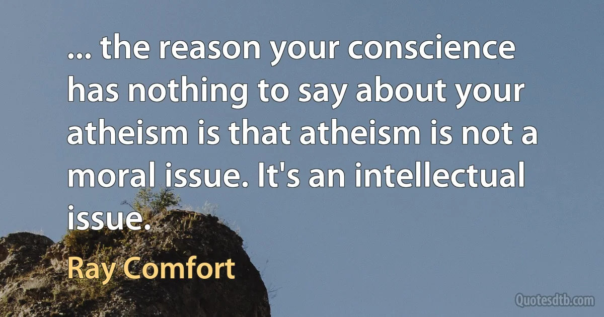 ... the reason your conscience has nothing to say about your atheism is that atheism is not a moral issue. It's an intellectual issue. (Ray Comfort)