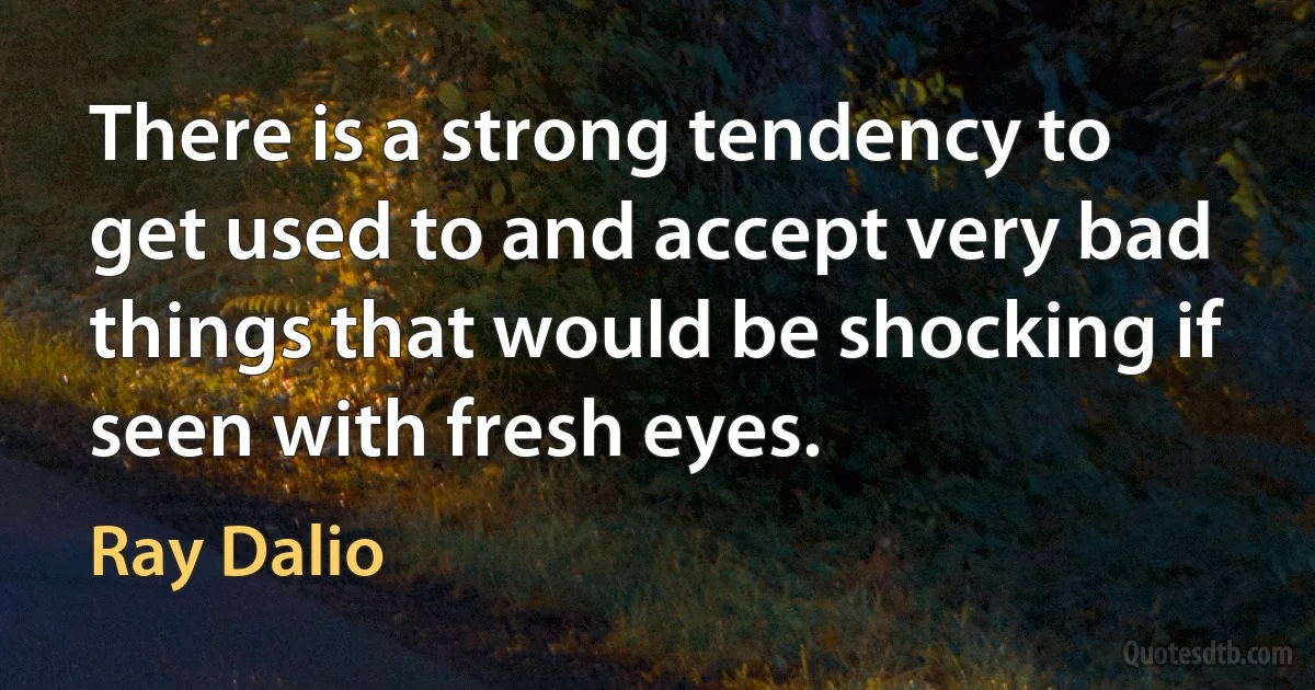 There is a strong tendency to get used to and accept very bad things that would be shocking if seen with fresh eyes. (Ray Dalio)