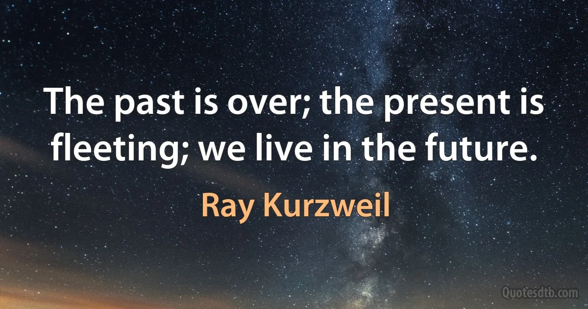 The past is over; the present is fleeting; we live in the future. (Ray Kurzweil)