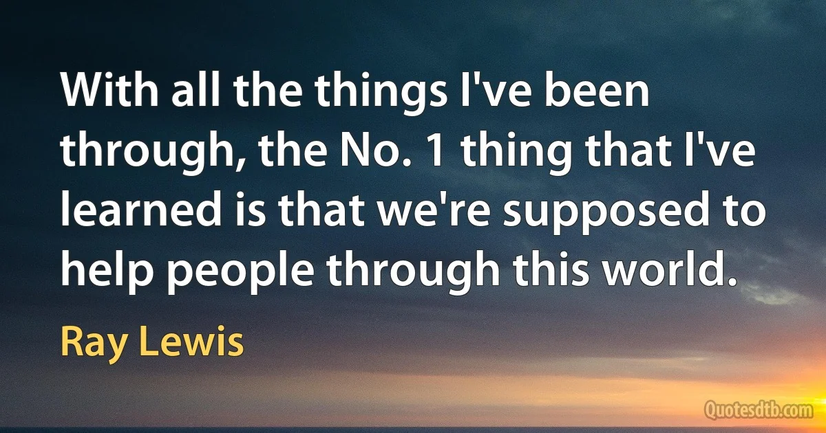 With all the things I've been through, the No. 1 thing that I've learned is that we're supposed to help people through this world. (Ray Lewis)