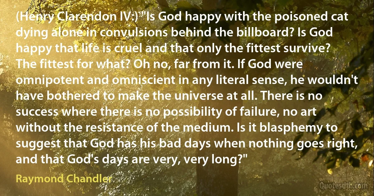 (Henry Clarendon IV:) "Is God happy with the poisoned cat dying alone in convulsions behind the billboard? Is God happy that life is cruel and that only the fittest survive? The fittest for what? Oh no, far from it. If God were omnipotent and omniscient in any literal sense, he wouldn't have bothered to make the universe at all. There is no success where there is no possibility of failure, no art without the resistance of the medium. Is it blasphemy to suggest that God has his bad days when nothing goes right, and that God's days are very, very long?" (Raymond Chandler)