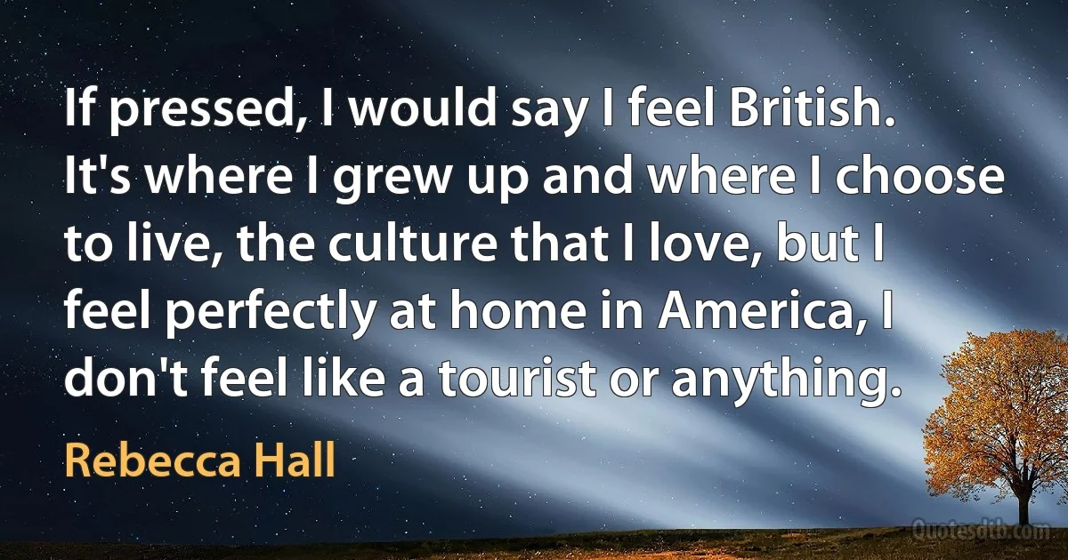 If pressed, I would say I feel British. It's where I grew up and where I choose to live, the culture that I love, but I feel perfectly at home in America, I don't feel like a tourist or anything. (Rebecca Hall)