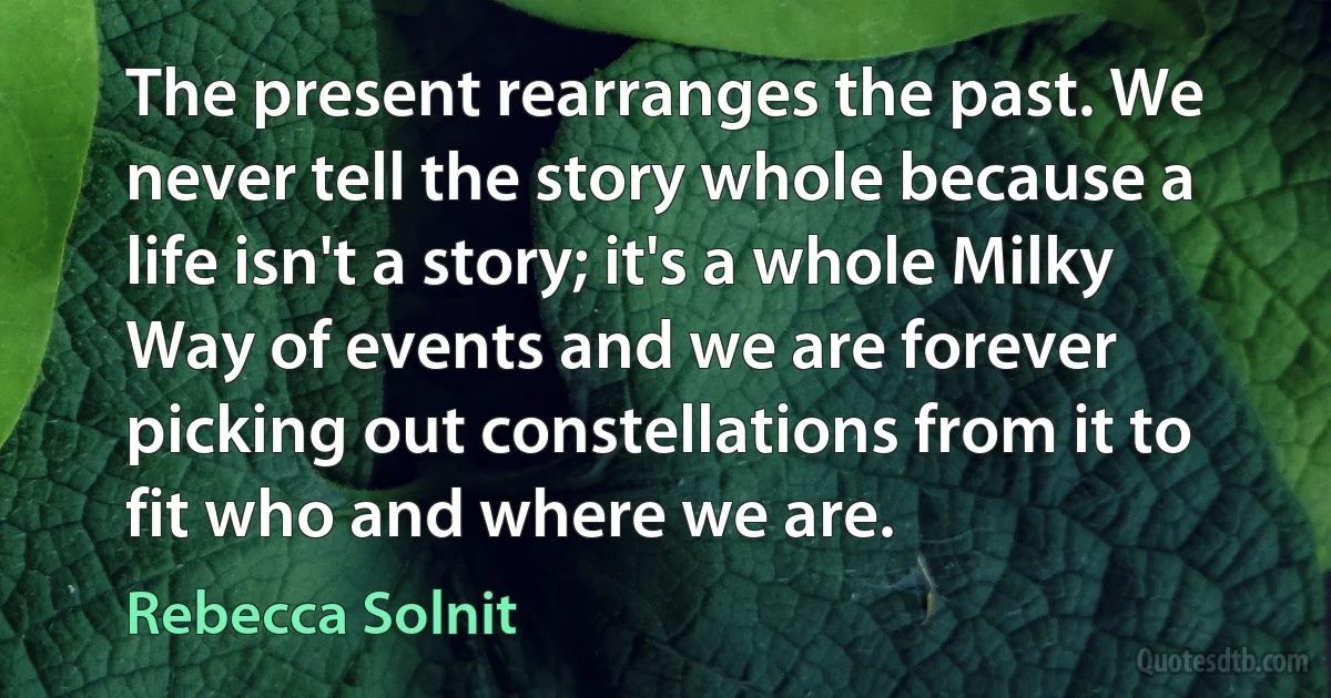 The present rearranges the past. We never tell the story whole because a life isn't a story; it's a whole Milky Way of events and we are forever picking out constellations from it to fit who and where we are. (Rebecca Solnit)