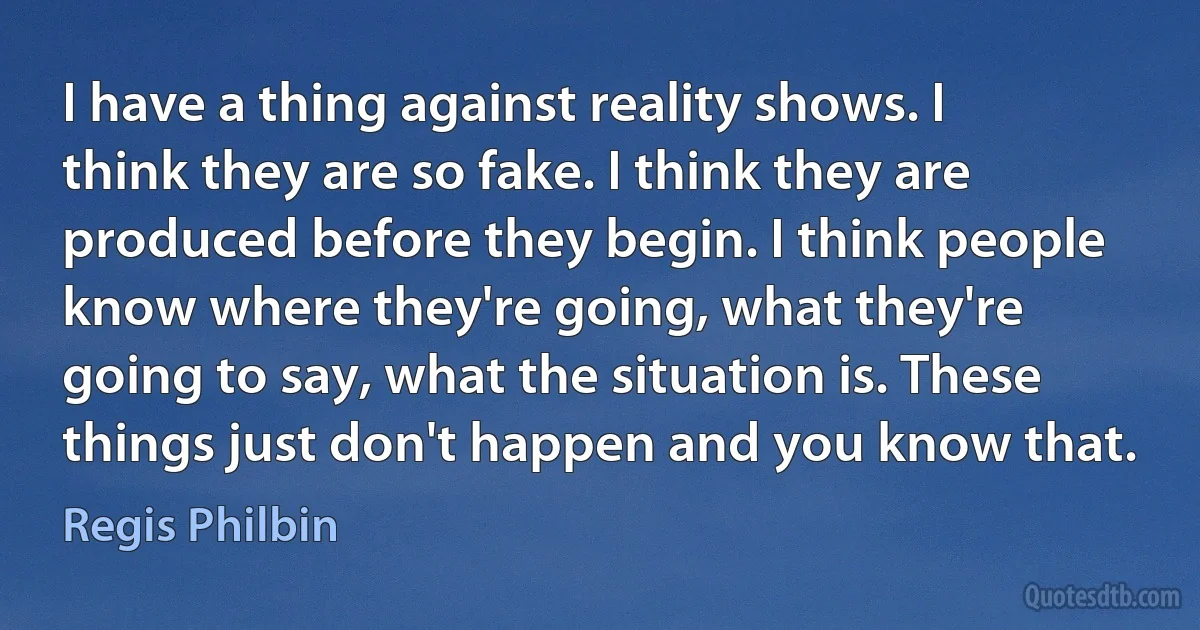 I have a thing against reality shows. I think they are so fake. I think they are produced before they begin. I think people know where they're going, what they're going to say, what the situation is. These things just don't happen and you know that. (Regis Philbin)