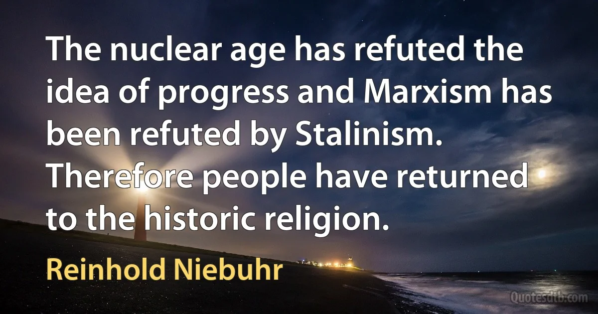 The nuclear age has refuted the idea of progress and Marxism has been refuted by Stalinism. Therefore people have returned to the historic religion. (Reinhold Niebuhr)