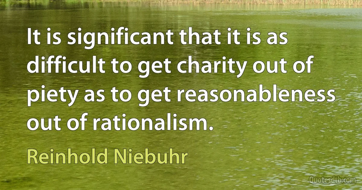 It is significant that it is as difficult to get charity out of piety as to get reasonableness out of rationalism. (Reinhold Niebuhr)