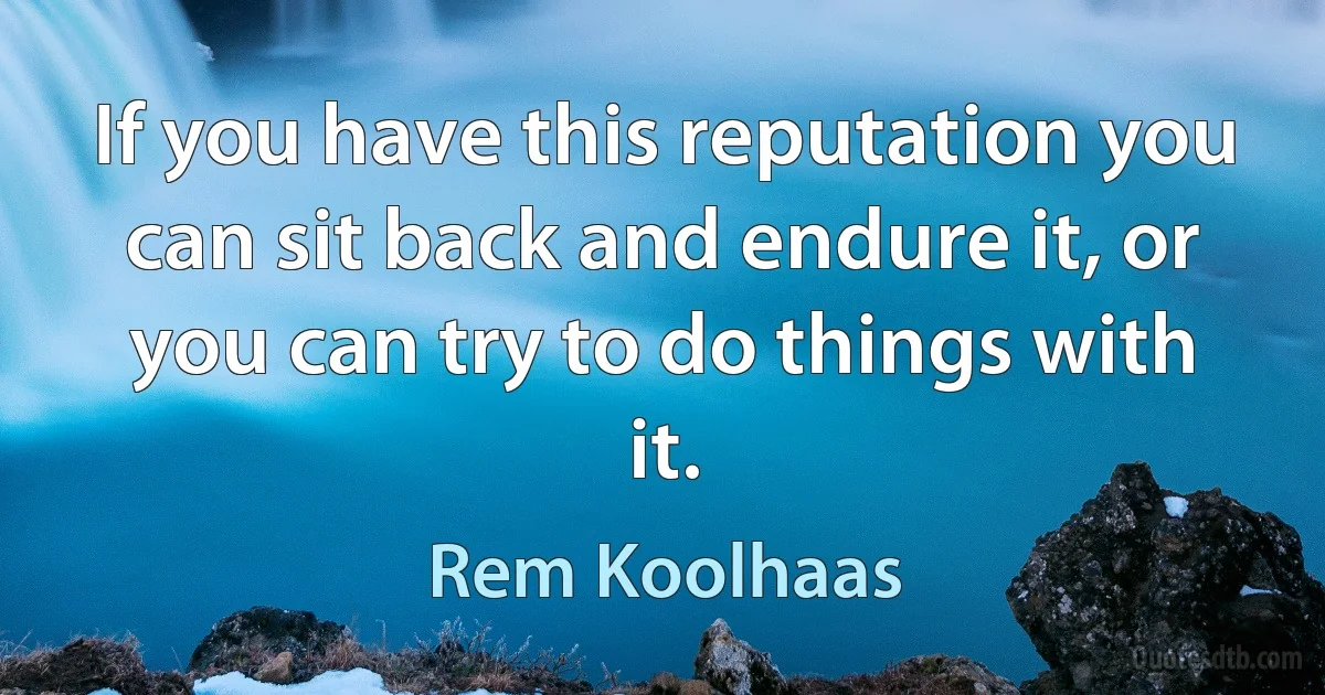 If you have this reputation you can sit back and endure it, or you can try to do things with it. (Rem Koolhaas)