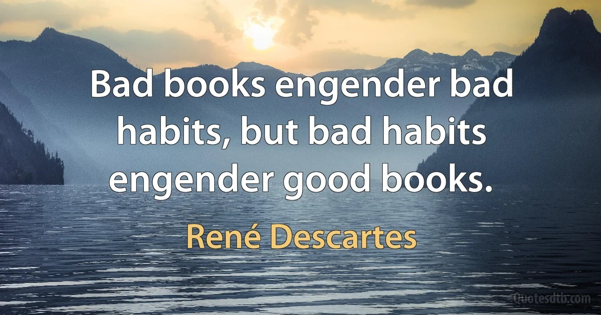 Bad books engender bad habits, but bad habits engender good books. (René Descartes)