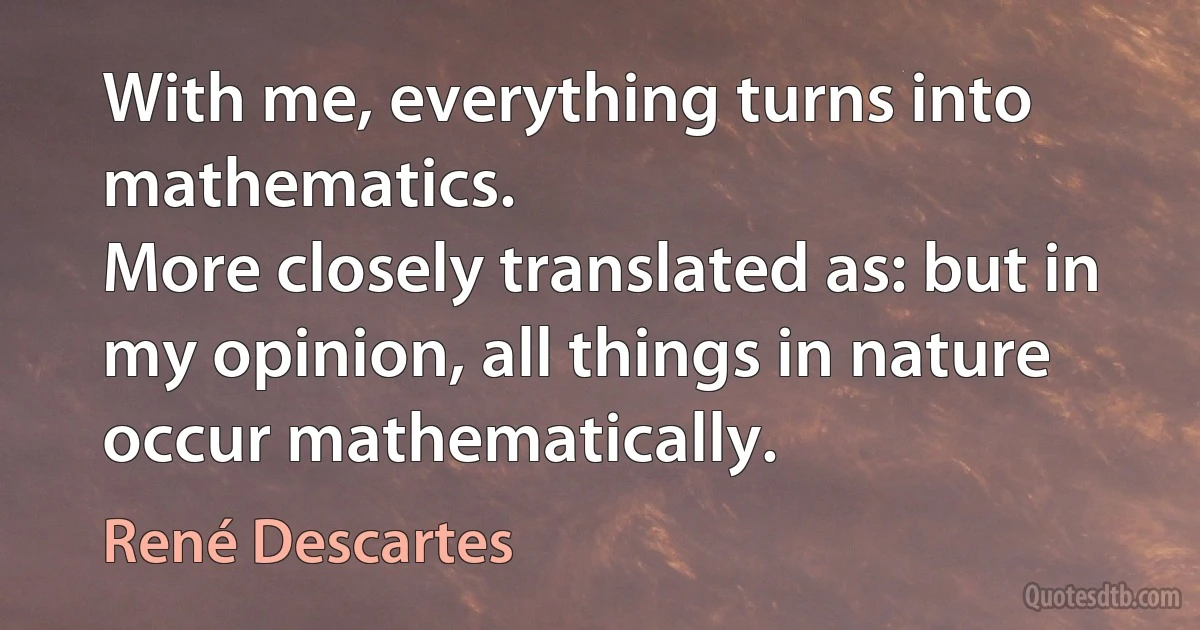 With me, everything turns into mathematics.
More closely translated as: but in my opinion, all things in nature occur mathematically. (René Descartes)