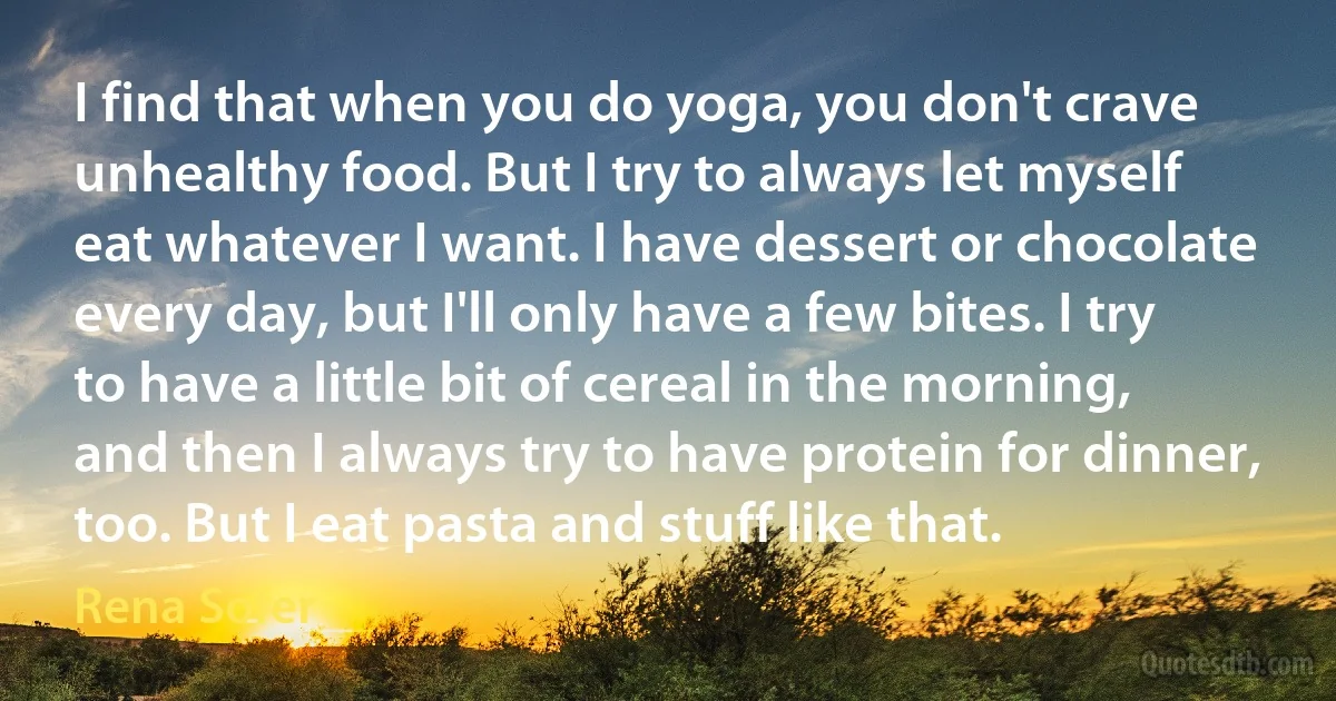 I find that when you do yoga, you don't crave unhealthy food. But I try to always let myself eat whatever I want. I have dessert or chocolate every day, but I'll only have a few bites. I try to have a little bit of cereal in the morning, and then I always try to have protein for dinner, too. But I eat pasta and stuff like that. (Rena Sofer)