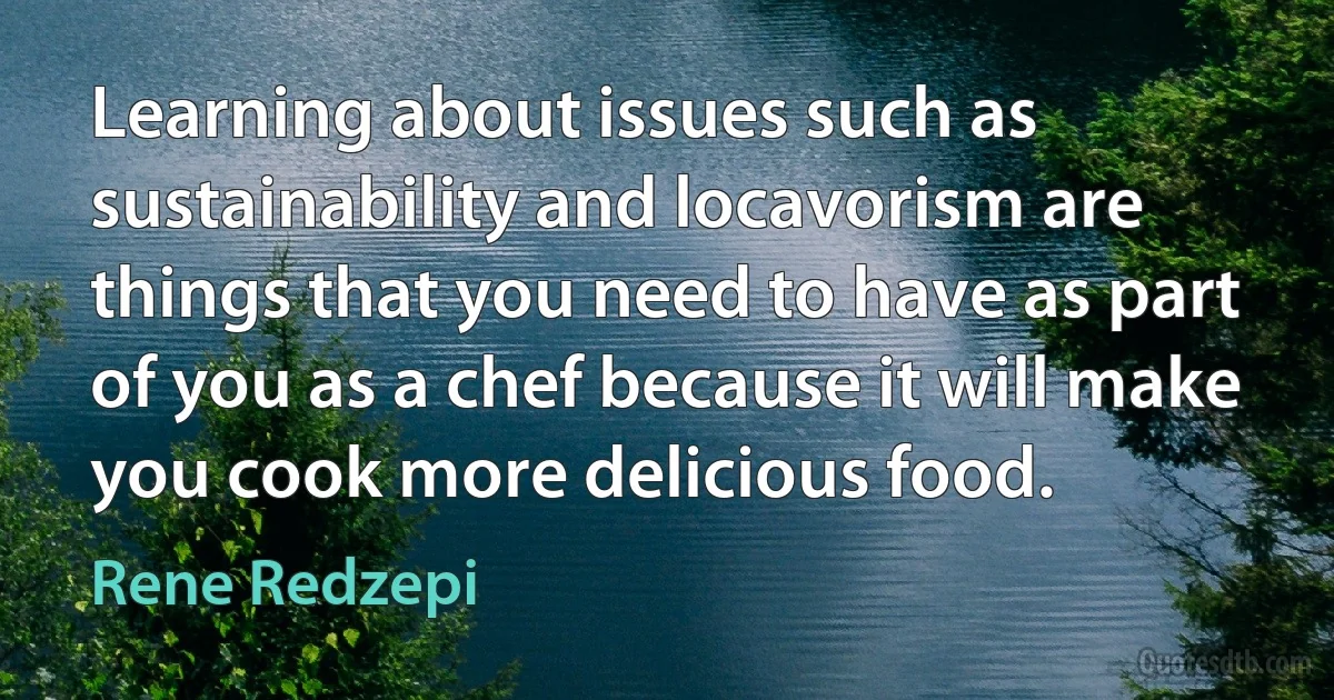 Learning about issues such as sustainability and locavorism are things that you need to have as part of you as a chef because it will make you cook more delicious food. (Rene Redzepi)