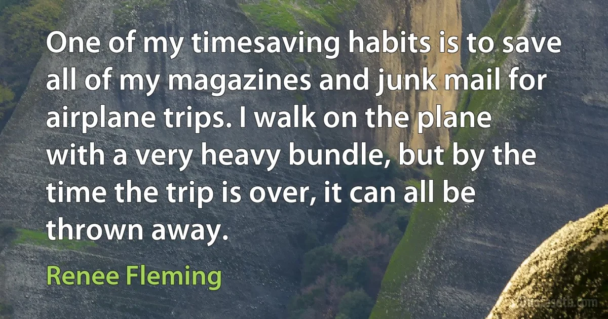 One of my timesaving habits is to save all of my magazines and junk mail for airplane trips. I walk on the plane with a very heavy bundle, but by the time the trip is over, it can all be thrown away. (Renee Fleming)