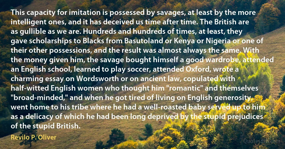 This capacity for imitation is possessed by savages, at least by the more intelligent ones, and it has deceived us time after time. The British are as gullible as we are. Hundreds and hundreds of times, at least, they gave scholarships to Blacks from Basutoland or Kenya or Nigeria or one of their other possessions, and the result was almost always the same. With the money given him, the savage bought himself a good wardrobe, attended an English school, learned to play soccer, attended Oxford, wrote a charming essay on Wordsworth or on ancient law, copulated with half-witted English women who thought him "romantic" and themselves "broad-minded," and when he got tired of living on English generosity, went home to his tribe where he had a well-roasted baby served up to him as a delicacy of which he had been long deprived by the stupid prejudices of the stupid British. (Revilo P. Oliver)