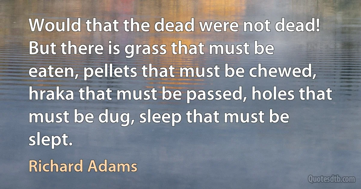 Would that the dead were not dead! But there is grass that must be eaten, pellets that must be chewed, hraka that must be passed, holes that must be dug, sleep that must be slept. (Richard Adams)