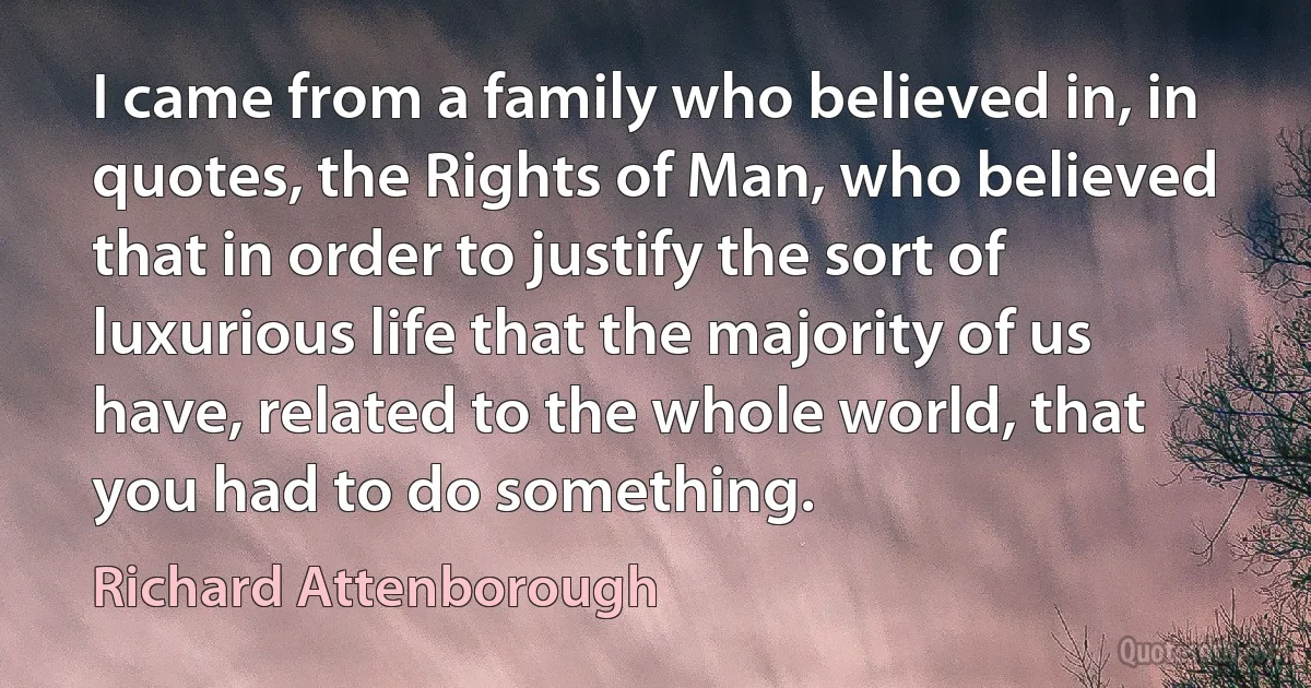 I came from a family who believed in, in quotes, the Rights of Man, who believed that in order to justify the sort of luxurious life that the majority of us have, related to the whole world, that you had to do something. (Richard Attenborough)