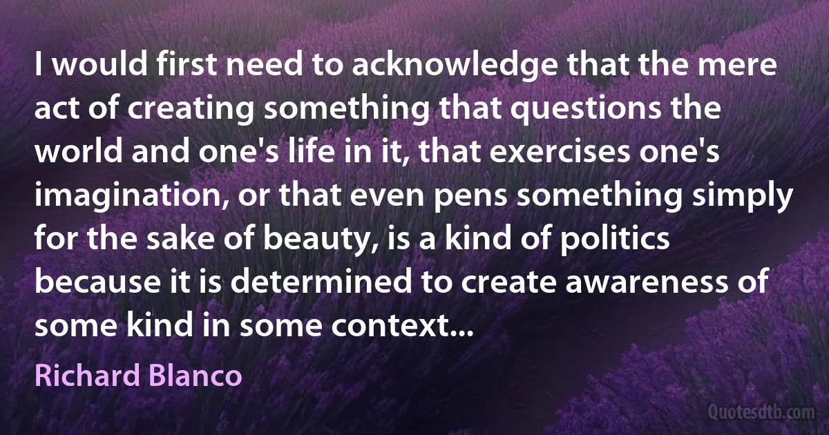 I would first need to acknowledge that the mere act of creating something that questions the world and one's life in it, that exercises one's imagination, or that even pens something simply for the sake of beauty, is a kind of politics because it is determined to create awareness of some kind in some context... (Richard Blanco)