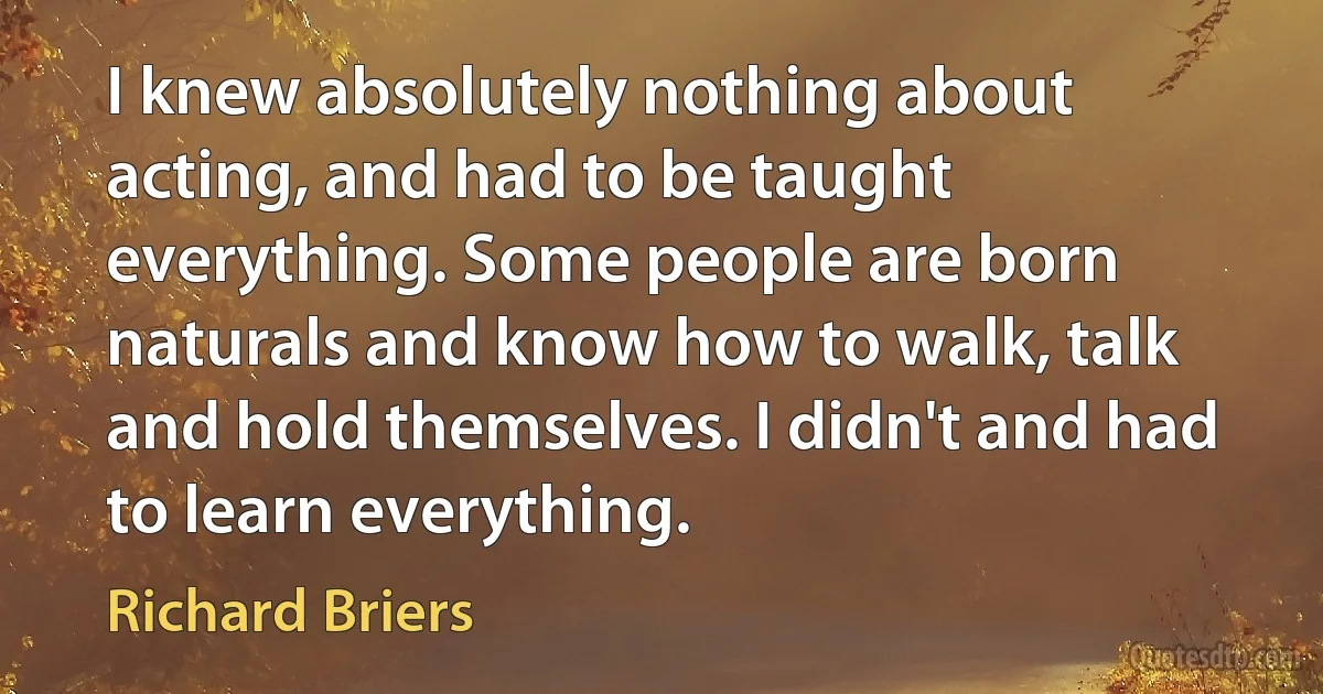 I knew absolutely nothing about acting, and had to be taught everything. Some people are born naturals and know how to walk, talk and hold themselves. I didn't and had to learn everything. (Richard Briers)