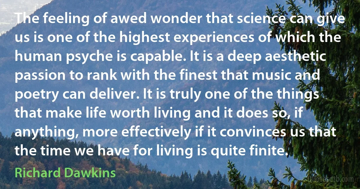 The feeling of awed wonder that science can give us is one of the highest experiences of which the human psyche is capable. It is a deep aesthetic passion to rank with the finest that music and poetry can deliver. It is truly one of the things that make life worth living and it does so, if anything, more effectively if it convinces us that the time we have for living is quite finite. (Richard Dawkins)