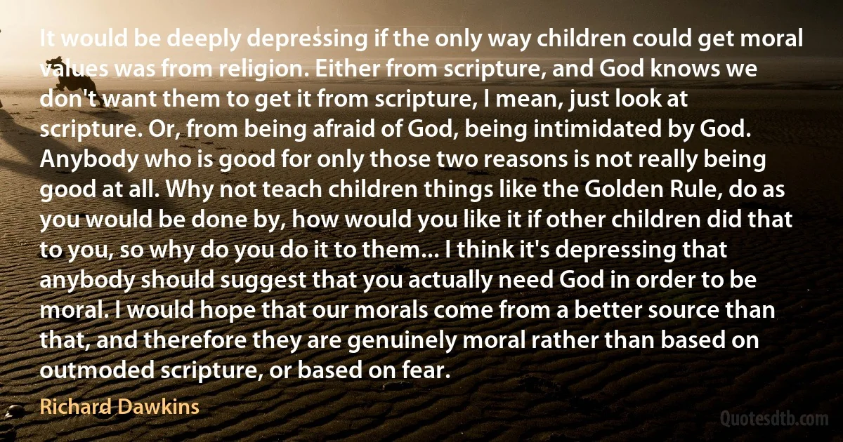 It would be deeply depressing if the only way children could get moral values was from religion. Either from scripture, and God knows we don't want them to get it from scripture, I mean, just look at scripture. Or, from being afraid of God, being intimidated by God. Anybody who is good for only those two reasons is not really being good at all. Why not teach children things like the Golden Rule, do as you would be done by, how would you like it if other children did that to you, so why do you do it to them... I think it's depressing that anybody should suggest that you actually need God in order to be moral. I would hope that our morals come from a better source than that, and therefore they are genuinely moral rather than based on outmoded scripture, or based on fear. (Richard Dawkins)