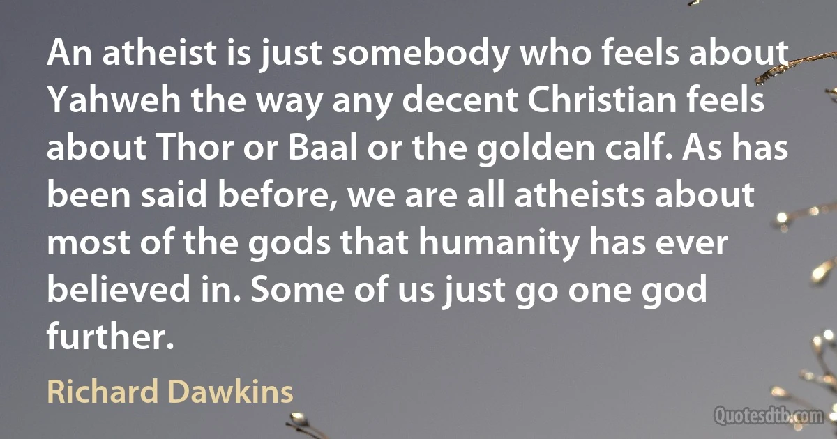 An atheist is just somebody who feels about Yahweh the way any decent Christian feels about Thor or Baal or the golden calf. As has been said before, we are all atheists about most of the gods that humanity has ever believed in. Some of us just go one god further. (Richard Dawkins)