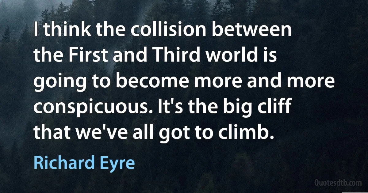 I think the collision between the First and Third world is going to become more and more conspicuous. It's the big cliff that we've all got to climb. (Richard Eyre)