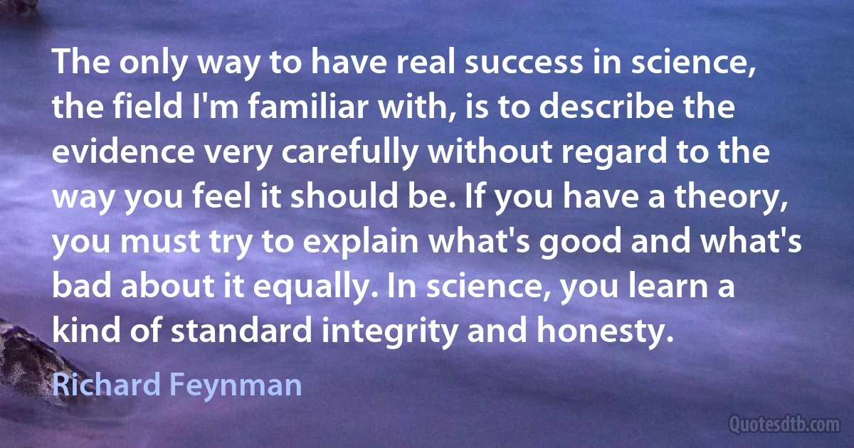 The only way to have real success in science, the field I'm familiar with, is to describe the evidence very carefully without regard to the way you feel it should be. If you have a theory, you must try to explain what's good and what's bad about it equally. In science, you learn a kind of standard integrity and honesty. (Richard Feynman)