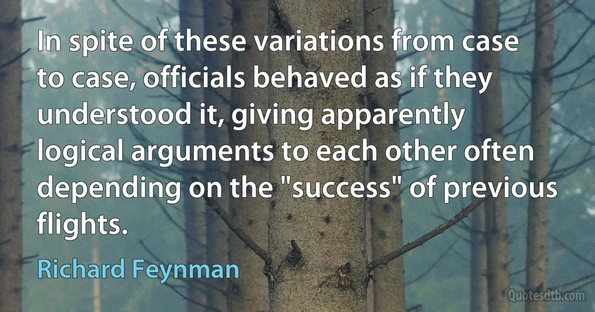 In spite of these variations from case to case, officials behaved as if they understood it, giving apparently logical arguments to each other often depending on the "success" of previous flights. (Richard Feynman)