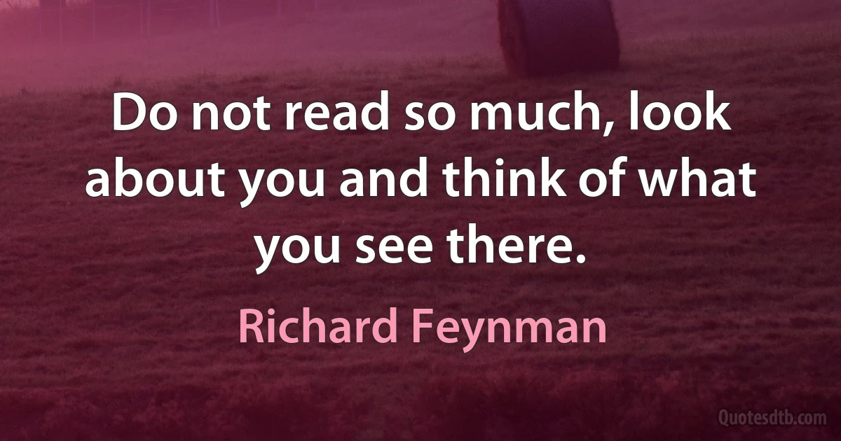 Do not read so much, look about you and think of what you see there. (Richard Feynman)