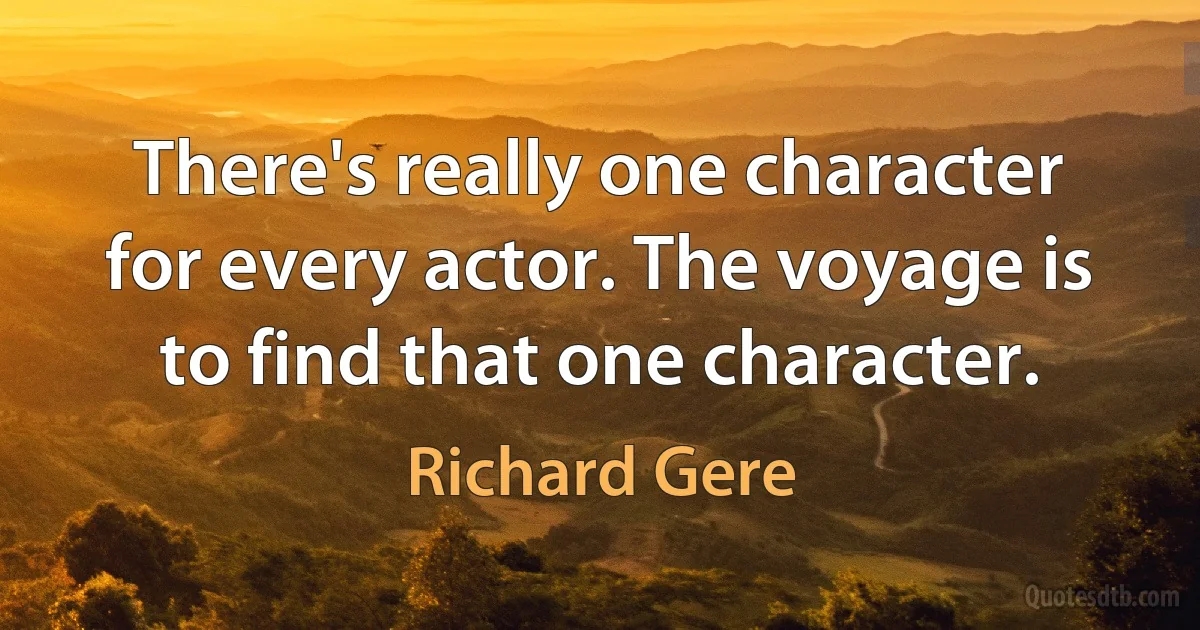 There's really one character for every actor. The voyage is to find that one character. (Richard Gere)