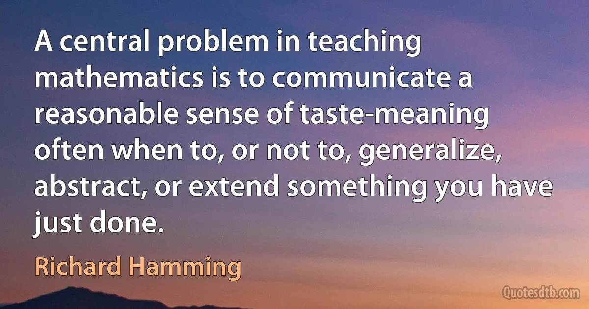 A central problem in teaching mathematics is to communicate a reasonable sense of taste-meaning often when to, or not to, generalize, abstract, or extend something you have just done. (Richard Hamming)