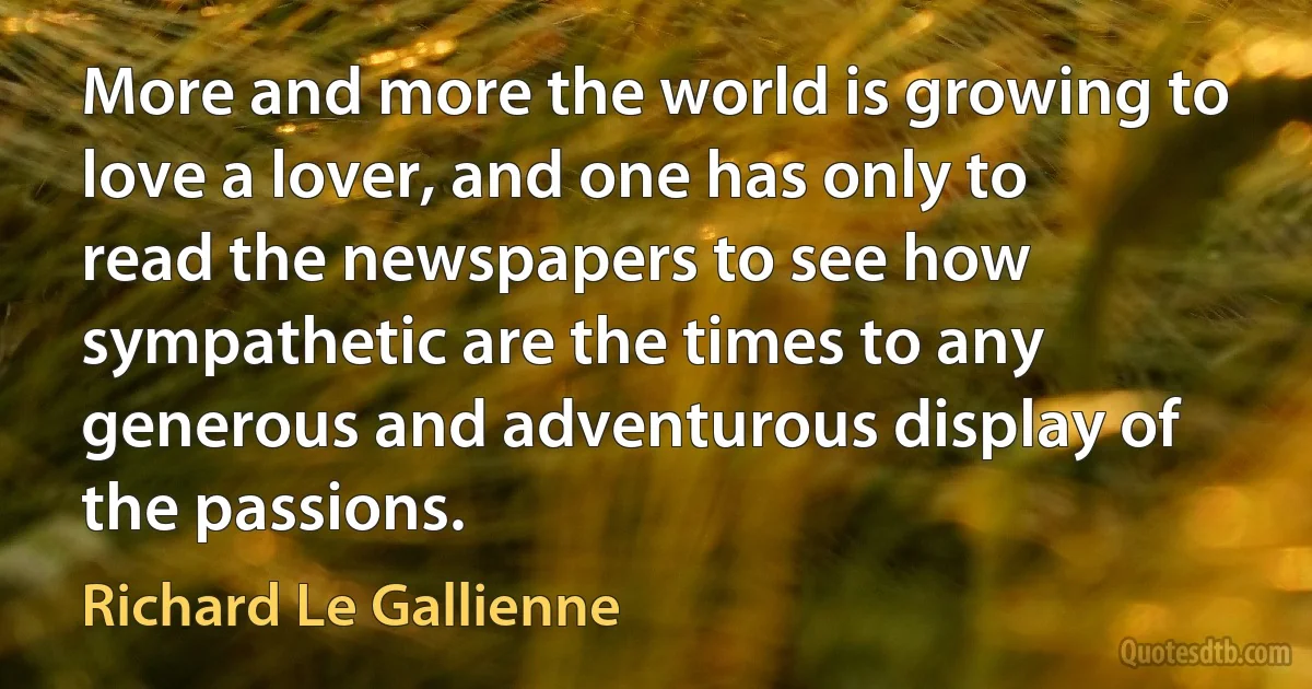 More and more the world is growing to love a lover, and one has only to read the newspapers to see how sympathetic are the times to any generous and adventurous display of the passions. (Richard Le Gallienne)