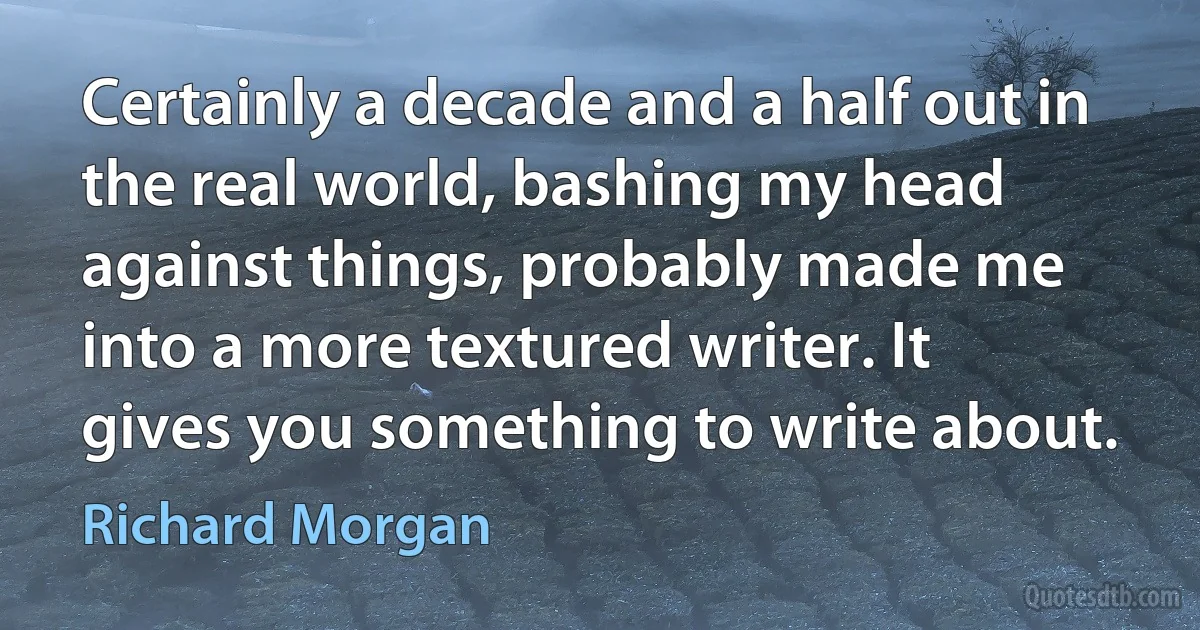 Certainly a decade and a half out in the real world, bashing my head against things, probably made me into a more textured writer. It gives you something to write about. (Richard Morgan)