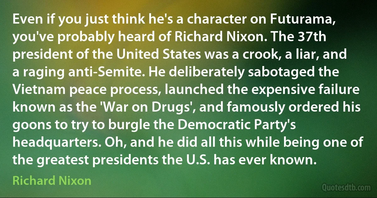 Even if you just think he's a character on Futurama, you've probably heard of Richard Nixon. The 37th president of the United States was a crook, a liar, and a raging anti-Semite. He deliberately sabotaged the Vietnam peace process, launched the expensive failure known as the 'War on Drugs', and famously ordered his goons to try to burgle the Democratic Party's headquarters. Oh, and he did all this while being one of the greatest presidents the U.S. has ever known. (Richard Nixon)