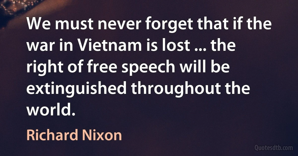 We must never forget that if the war in Vietnam is lost ... the right of free speech will be extinguished throughout the world. (Richard Nixon)