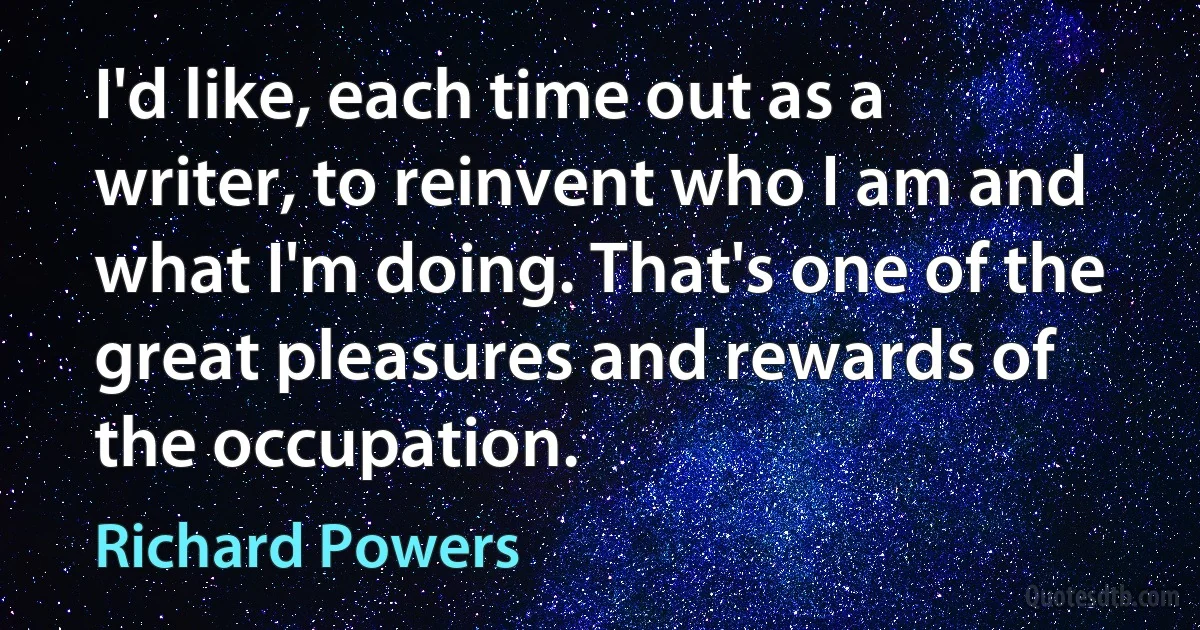 I'd like, each time out as a writer, to reinvent who I am and what I'm doing. That's one of the great pleasures and rewards of the occupation. (Richard Powers)