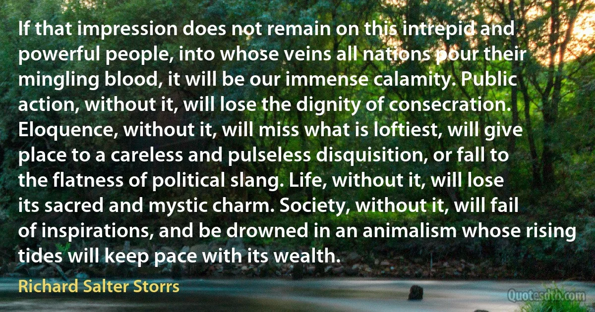 If that impression does not remain on this intrepid and powerful people, into whose veins all nations pour their mingling blood, it will be our immense calamity. Public action, without it, will lose the dignity of consecration. Eloquence, without it, will miss what is loftiest, will give place to a careless and pulseless disquisition, or fall to the flatness of political slang. Life, without it, will lose its sacred and mystic charm. Society, without it, will fail of inspirations, and be drowned in an animalism whose rising tides will keep pace with its wealth. (Richard Salter Storrs)