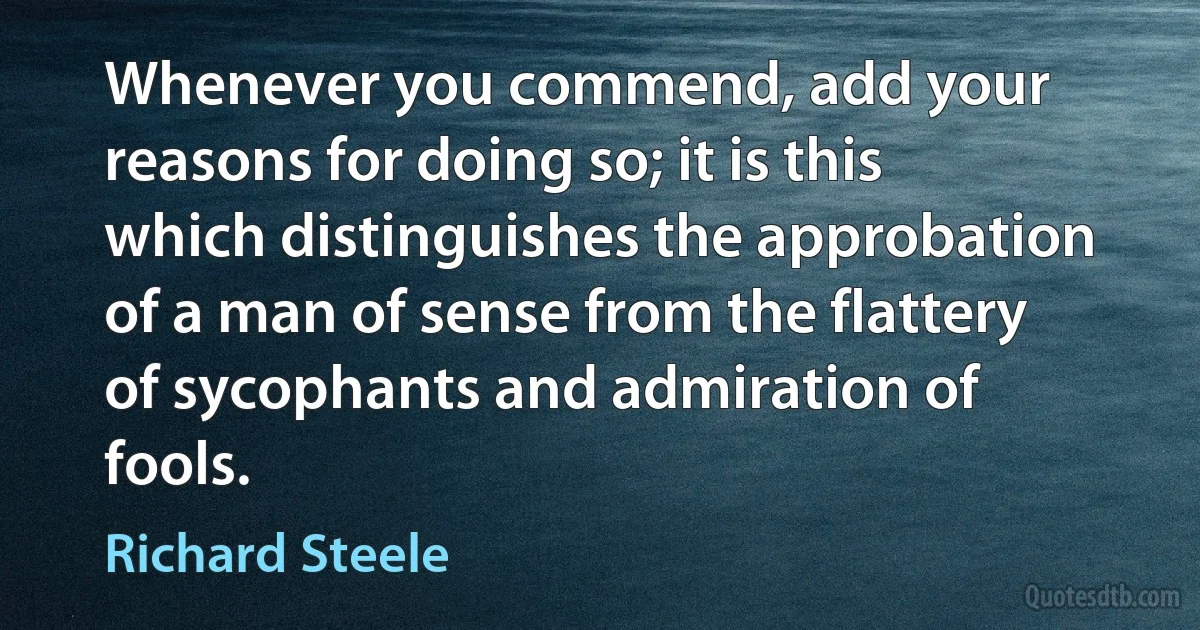 Whenever you commend, add your reasons for doing so; it is this which distinguishes the approbation of a man of sense from the flattery of sycophants and admiration of fools. (Richard Steele)