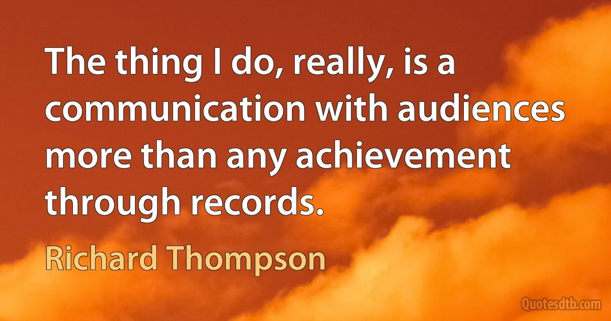 The thing I do, really, is a communication with audiences more than any achievement through records. (Richard Thompson)