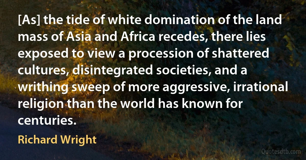 [As] the tide of white domination of the land mass of Asia and Africa recedes, there lies exposed to view a procession of shattered cultures, disintegrated societies, and a writhing sweep of more aggressive, irrational religion than the world has known for centuries. (Richard Wright)