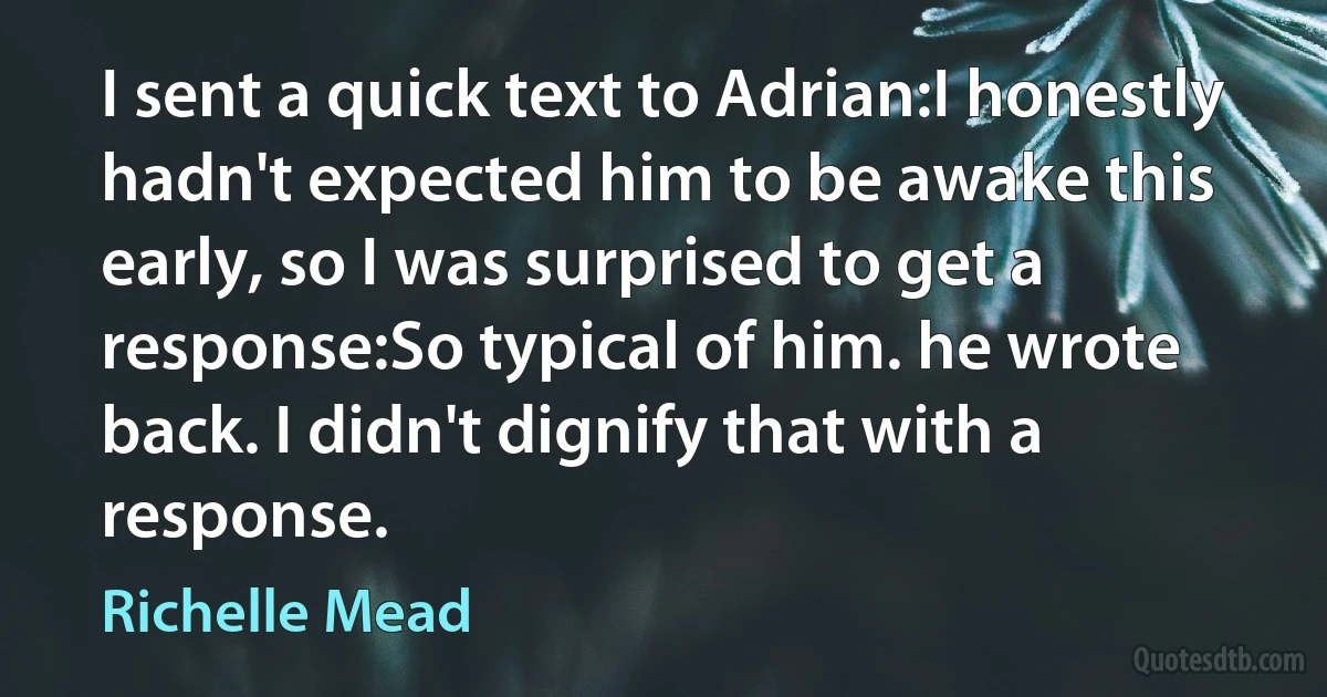 I sent a quick text to Adrian:I honestly hadn't expected him to be awake this early, so I was surprised to get a response:So typical of him. he wrote back. I didn't dignify that with a response. (Richelle Mead)