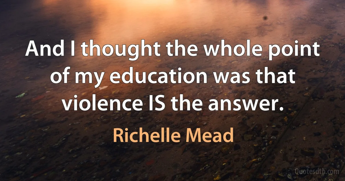 And I thought the whole point of my education was that violence IS the answer. (Richelle Mead)