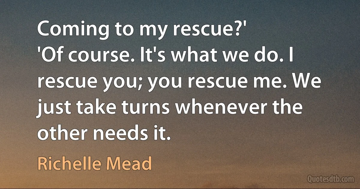 Coming to my rescue?'
'Of course. It's what we do. I rescue you; you rescue me. We just take turns whenever the other needs it. (Richelle Mead)