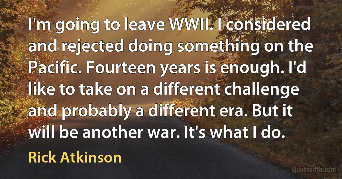 I'm going to leave WWII. I considered and rejected doing something on the Pacific. Fourteen years is enough. I'd like to take on a different challenge and probably a different era. But it will be another war. It's what I do. (Rick Atkinson)