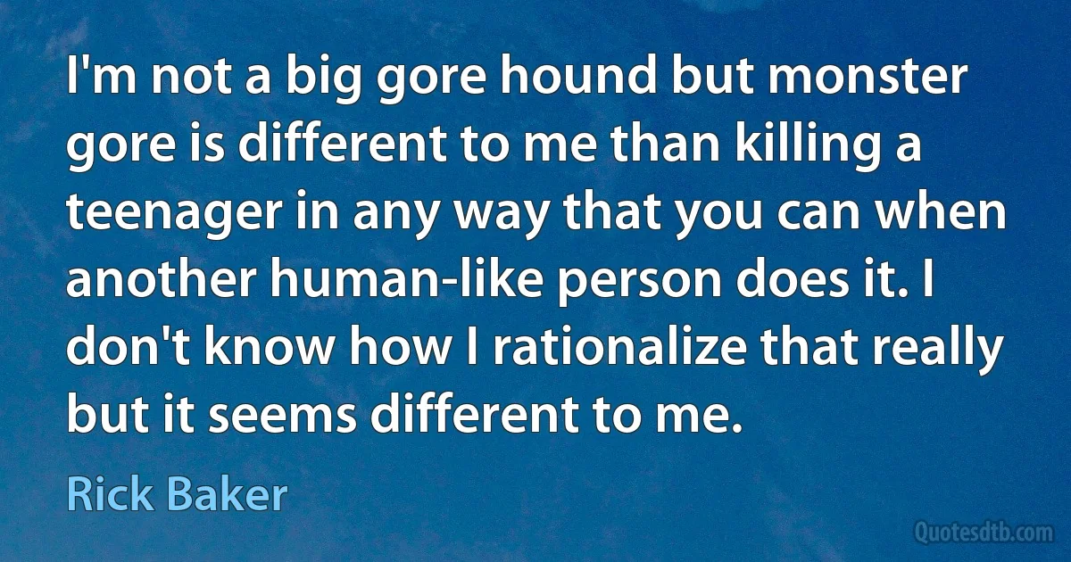 I'm not a big gore hound but monster gore is different to me than killing a teenager in any way that you can when another human-like person does it. I don't know how I rationalize that really but it seems different to me. (Rick Baker)