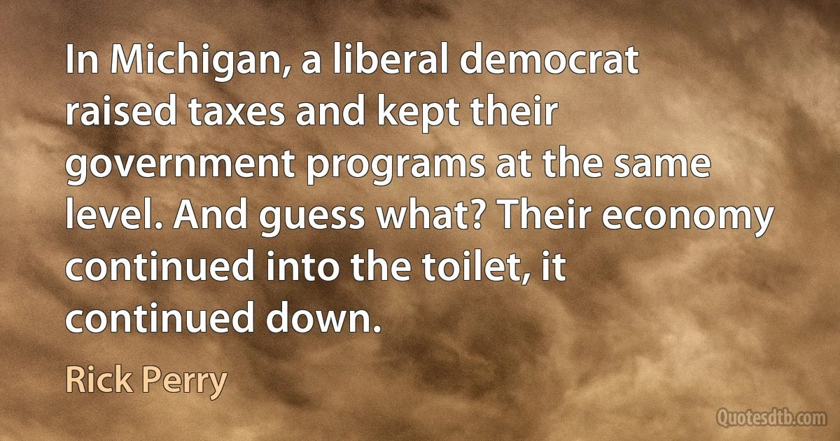 In Michigan, a liberal democrat raised taxes and kept their government programs at the same level. And guess what? Their economy continued into the toilet, it continued down. (Rick Perry)