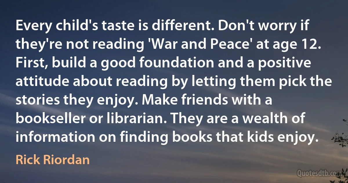 Every child's taste is different. Don't worry if they're not reading 'War and Peace' at age 12. First, build a good foundation and a positive attitude about reading by letting them pick the stories they enjoy. Make friends with a bookseller or librarian. They are a wealth of information on finding books that kids enjoy. (Rick Riordan)