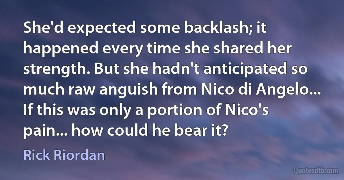 She'd expected some backlash; it happened every time she shared her strength. But she hadn't anticipated so much raw anguish from Nico di Angelo... If this was only a portion of Nico's pain... how could he bear it? (Rick Riordan)