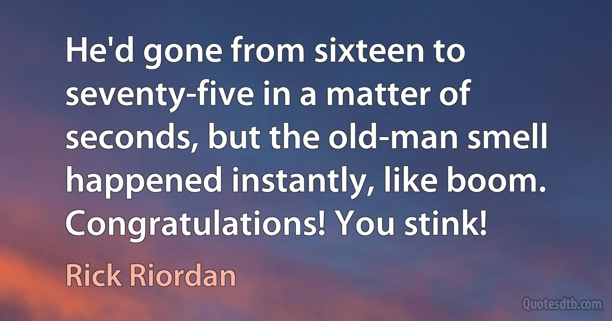 He'd gone from sixteen to seventy-five in a matter of seconds, but the old-man smell happened instantly, like boom. Congratulations! You stink! (Rick Riordan)