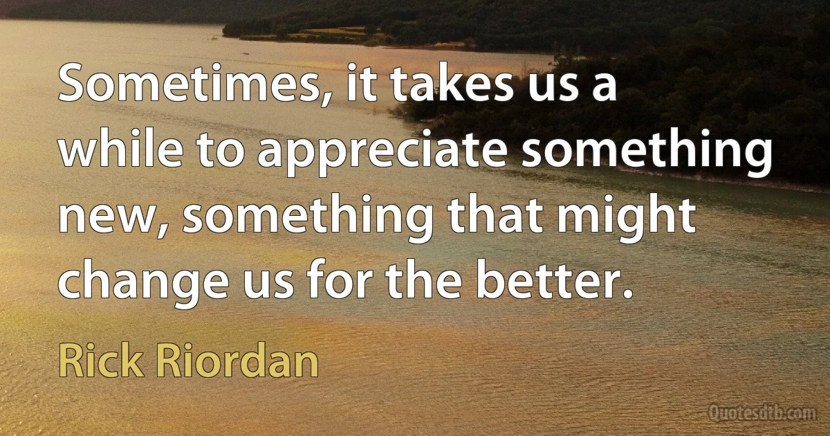 Sometimes, it takes us a while to appreciate something new, something that might change us for the better. (Rick Riordan)